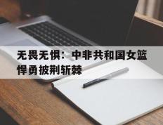 开云APP-无畏无惧：中非共和国女篮悍勇披荆斩棘