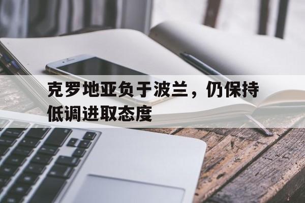 开云下载-克罗地亚负于波兰，仍保持低调进取态度